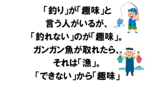 「釣り」が「趣味」と
言う人がいるが、
「釣れない」のが「趣味」。
ガンガン魚が取れたら、
それは「漁」。
「できない」から「趣味」
 