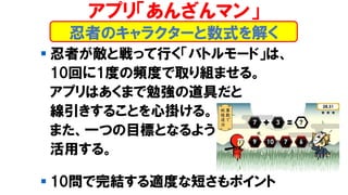 ▪ 忍者が敵と戦って行く「バトルモード」は、
10回に1度の頻度で取り組ませる。
アプリはあくまで勉強の道具だと
線引きすることを心掛ける。
また、一つの目標となるよう
活用する。
▪ 10問で完結する適度な短さもポイント
忍者のキャラクターと数式を解く
アプリ「あんざんマン」
 