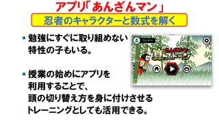 ▪ 勉強にすぐに取り組めない
特性の子もいる。
▪ 授業の始めにアプリを
利用することで、
頭の切り替え方を身に付けさせる
トレーニングとしても活用できる。
忍者のキャラクターと数式を解く
アプリ「あんざんマン」
 