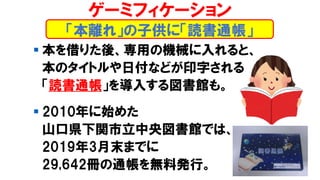 ▪ 本を借りた後、専用の機械に入れると、
本のタイトルや日付などが印字される
「読書通帳」を導入する図書館も。
▪ 2010年に始めた
山口県下関市立中央図書館では、
2019年3月末までに
29,642冊の通帳を無料発行。
「本離れ」の子供に「読書通帳」
ゲーミフィケーション
 