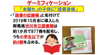 ▪ 「読書の記録帳」と名付けて
2019年10月末に導入した
群馬県渋川市立図書館は
約1か月で877冊を配布し、
うち小学生以下が
約4割を占める。
「本離れ」の子供に「読書通帳」
ゲーミフィケーション
 