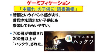 ▪ 暗闇というイベント感があり、
普段本を読まない子供にも
参加してもらいやすい。
▪ 700冊が寄贈され
300冊以上が
「ハックツ」された。
「本離れ」の子供に「読書通帳」
ゲーミフィケーション
 