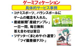 ▪ コナミスポーツ、バランスボールに
ゲームの概念を入れた。
▪ 産経新聞「産経ナンプレ」
一日一問、毎日無料
答え合わせは翌日
▪ ツゲッター（まとめサイト運営）
「ツイ偏差値テスト」
具体的サービス事例
ゲーミフィケーション
 