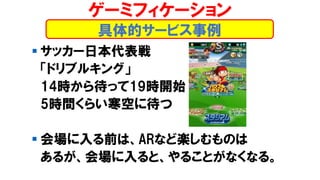 ▪ サッカー日本代表戦
「ドリブルキング」
14時から待って19時開始
5時間くらい寒空に待つ
▪ 会場に入る前は、ARなど楽しむものは
あるが、会場に入ると、やることがなくなる。
ゲーミフィケーション
具体的サービス事例
 