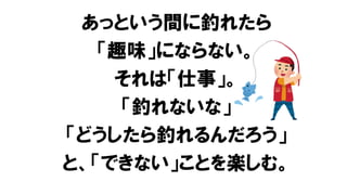 あっという間に釣れたら
「趣味」にならない。
それは「仕事」。
「釣れないな」
「どうしたら釣れるんだろう」
と、「できない」ことを楽しむ。
 