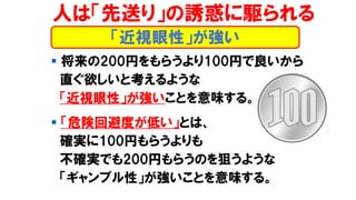 人は「先送り」の誘惑に駆られる
▪ 将来の200円をもらうより100円で良いから
直ぐ欲しいと考えるような
「近視眼性」が強いことを意味する。
▪ 「危険回避度が低い」とは、
確実に100円もらうよりも
不確実でも200円もらうのを狙うような
「ギャンブル性」が強いことを意味する。
「近視眼性」が強い
 
