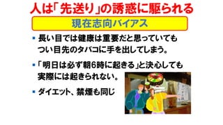 人は「先送り」の誘惑に駆られる
▪ 長い目では健康は重要だと思っていても
つい目先のタバコに手を出してしまう。
▪ 「明日は必ず朝6時に起きる」と決心しても
実際には起きられない。
▪ ダイエット、禁煙も同じ
現在志向バイアス
 