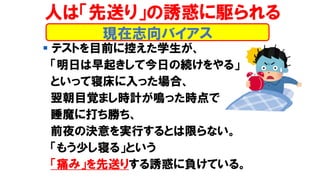 ▪ テストを目前に控えた学生が、
「明日は早起きして今日の続けをやる」
といって寝床に入った場合、
翌朝目覚まし時計が鳴った時点で
睡魔に打ち勝ち、
前夜の決意を実行するとは限らない。
「もう少し寝る」という
「痛み」を先送りする誘惑に負けている。
現在志向バイアス
人は「先送り」の誘惑に駆られる
 