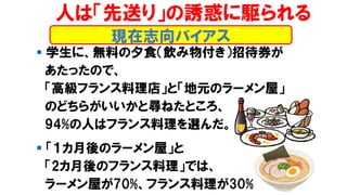 ▪ 学生に、無料の夕食（飲み物付き）招待券が
あたったので、
「高級フランス料理店」と「地元のラーメン屋」
のどちらがいいかと尋ねたところ、
94%の人はフランス料理を選んだ。
▪ 「１カ月後のラーメン屋」と
「2カ月後のフランス料理」では、
ラーメン屋が70%、フランス料理が30%
現在志向バイアス
人は「先送り」の誘惑に駆られる
 