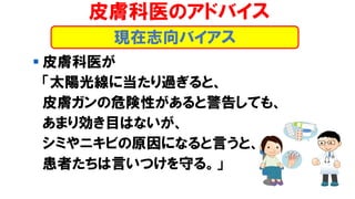皮膚科医のアドバイス
▪ 皮膚科医が
「太陽光線に当たり過ぎると、
皮膚ガンの危険性があると警告しても、
あまり効き目はないが、
シミやニキビの原因になると言うと、
患者たちは言いつけを守る。」
現在志向バイアス
 