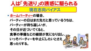▪ ホームパーティーの場合、
パーティーの日はまだ先だと思っているうちは、
パーティーが待ち遠しいが、
その日が近づいてくると、
食事の準備などの細部が気になり出し、
いっそパーティーを中止にしたいとさえ
思ったりする。
現在志向バイアス
人は「先送り」の誘惑に駆られる
 