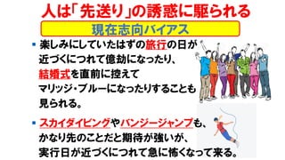 ▪ 楽しみにしていたはずの旅行の日が
近づくにつれて億劫になったり、
結婚式を直前に控えて
マリッジ・ブルーになったりすることも
見られる。
▪ スカイダイビングやバンジージャンプも、
かなり先のことだと期待が強いが、
実行日が近づくにつれて急に怖くなって来る。
現在志向バイアス
人は「先送り」の誘惑に駆られる
 