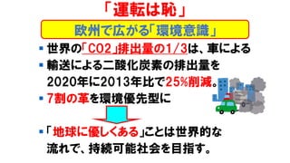 ▪ 世界の「CO2」排出量の1/3は、車による
▪ 輸送による二酸化炭素の排出量を
2020年に2013年比で25%削減。
▪ 7割の革を環境優先型に
▪ 「地球に優しくある」ことは世界的な
流れで、持続可能社会を目指す。
「運転は恥」
欧州で広がる「環境意識」
 