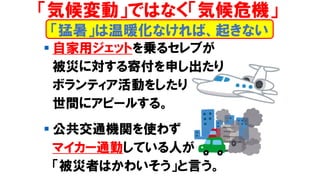 ▪ 自家用ジェットを乗るセレブが
被災に対する寄付を申し出たり
ボランティア活動をしたり
世間にアピールする。
▪ 公共交通機関を使わず
マイカー通勤している人が
「被災者はかわいそう」と言う。
「猛暑」は温暖化なければ、起きない
「気候変動」ではなく「気候危機」
 