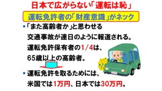 ▪ 「また高齢者か」と思わせる
交通事故が連日のように報道される。
運転免許保有者の1/4は、
65歳以上の高齢者。
▪ 運転免許を取るためには、
米国では1万円、日本では30万円。
日本で広がらない「運転は恥」
運転免許者の「財産意識」がネック
 