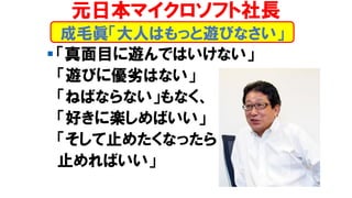 ▪ 「真面目に遊んではいけない」
「遊びに優劣はない」
「ねばならない」もなく、
「好きに楽しめばいい」
「そして止めたくなったら
止めればいい」
成毛眞「大人はもっと遊びなさい」
元日本マイクロソフト社長
 