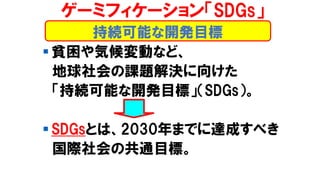 持続可能な開発目標
ゲーミフィケーション「SDGs」
▪ 貧困や気候変動など、
地球社会の課題解決に向けた
「持続可能な開発目標」（SDGs）。
▪ SDGsとは、2030年までに達成すべき
国際社会の共通目標。
 