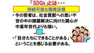 持続可能な開発目標
「SDGs」とは・・・
▪ 今の若者は、社会貢献への思いや
世の中の課題解決に向けた関心が
中高年世代よりも強い。
▪ 「自分たちにできることがある」
ということを感じる必要がある。
 