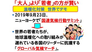 温暖化対策 世界でデモ
「大人」より「若者」の方が賢い
▪ 2019年9月23日、
ニューヨークで「国連気候行動サミット」
▪ 世界の若者たちが、
地球温暖化への取り組みが
遅れている各国のリーダーに抗議する
「グローバル気候マーチ」。
 