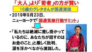 16歳のグレタさんが国連演説
「大人」より「若者」の方が賢い
▪ 2019年9月23日、
ニューヨークで「国連気候行動サミット」
▪ 「私たちは絶滅に差し掛かって
いるのに、あなたちが話すのは
お金のこと」と厳しく批判、
涙を浮かべながら演説した。
 