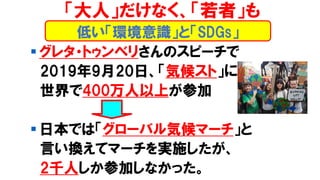 低い「環境意識」と「SDGs」
「大人」だけなく、「若者」も
▪ グレタ・トゥンベリさんのスピーチで
2019年9月20日、「気候スト」に
世界で400万人以上が参加
▪ 日本では「グローバル気候マーチ」と
言い換えてマーチを実施したが、
2千人しか参加しなかった。
 