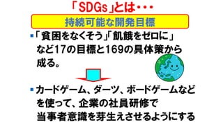 ▪ 「貧困をなくそう」「飢餓をゼロに」
など17の目標と169の具体策から
成る。
▪ カードゲーム、ダーツ、ボードゲームなど
を使って、企業の社員研修で
当事者意識を芽生えさせるようにする
持続可能な開発目標
「SDGs」とは・・・
 