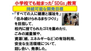持続可能な開発目標
小学校でも始まった「SDGs」教育
▪ 「すべての人に健康と福祉を」
「住み続けられるまちづくり」
を目指して、
校内に捨てられたゴミを集めたり、
ごみの減量策や、
資源（紙、エネルギーなど）の有効利用、
安全な生活環境について、
話し合い、発表した。
 