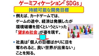 持続可能な開発目標
ゲーミフィケーション「SDGs」
▪ 例えば、カードゲームでは、
ゲームの途中、経済は発展したが
環境破壊を招くというといった
「望まぬ社会」が姿を現す。
▪ 社員は「個人の目標ばかりに目を
奪われると、良い世界が出来ない」
ことを知る。
 