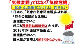 ▪ 日本も、「気象庁気象研究所」によれば
「昨今の記録的な猛暑は
温暖化がないと
起こる可能性はほぼゼロ」と推定。
2018年の「西日本豪雨」は、
温暖化がないと、
降水量が実際より約7%少なかった。
「猛暑」は温暖化なければ、起きない
「気候変動」ではなく「気候危機」
 