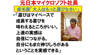 ▪ 「遊びはマイペースで
成長する喜びを
味わえるところがいい。
上達の実感は
自信につながる。
自分にもまだ伸びしろがある
ということを実感できる」
成毛眞「大人はもっと遊びなさい」
元日本マイクロソフト社長
 