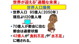 ▪ 世界人口 95億人（2050年）
現在より20億人増
▪ 70億人が都会に住む
都会は過密状態
▪ 42億人が「食料不足」や「水不足」
に晒される。
世界が迎える「過酷な未来」
世界人口爆発
 