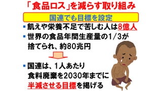 「食品ロス」を減らす取り組み
▪ 飢えや栄養不足で苦しむ人は8億人
▪ 世界の食品年間生産量の1/3が
捨てられ、約80兆円
▪ 国連は、1人あたり
食料廃棄を2030年までに
半減させる目標を掲げる
国連でも目標を設定
 