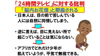 ▪ 日本人は、目の前で苦しんでいる
人には自然に同情してしまう。
▪ 逆に言えば、目に見えない所で
起こっていることは気にならない。
▪ アフリカでどれだけ少年が
飢えていようが、平気で無視できる。
「24時間テレビ」に対する批判
「脳内お花畑」と揶揄される
 