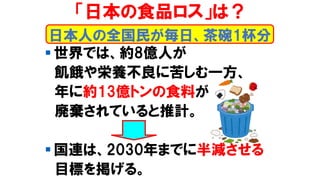 「日本の食品ロス」は？
▪ 世界では、約8億人が
飢餓や栄養不良に苦しむ一方、
年に約13億トンの食料が
廃棄されていると推計。
▪ 国連は、2030年までに半減させる
目標を掲げる。
日本人の全国民が毎日、茶碗1杯分
 