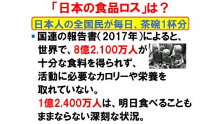 「日本の食品ロス」は？
▪ 国連の報告書（2017年）によると、
世界で、8億2,100万人が
十分な食料を得られず、
活動に必要なカロリーや栄養を
取れていない。
1億2,400万人は、明日食べることも
ままならない深刻な状況。
日本人の全国民が毎日、茶碗1杯分
 