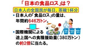 「日本の食品ロス」は？
▪ 日本人の「食品ロス」の量は、
年間約646万トン。
▪ 国際機関による
途上国への食糧援助量（380万トン）
の約2倍に当たる。
日本人の全国民が毎日、茶碗1杯分
 