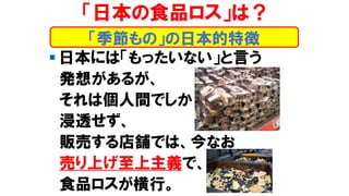 ▪ 日本には「もったいない」と言う
発想があるが、
それは個人間でしか
浸透せず、
販売する店舗では、今なお
売り上げ至上主義で、
食品ロスが横行。
「季節もの」の日本的特徴
「日本の食品ロス」は？
 