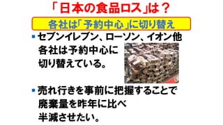 ▪ セブンイレブン、ローソン、イオン他
各社は予約中心に
切り替えている。
▪ 売れ行きを事前に把握することで
廃棄量を昨年に比べ
半減させたい。
各社は「予約中心」に切り替え
「日本の食品ロス」は？
 