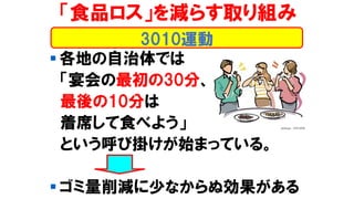 ▪ 各地の自治体では
「宴会の最初の30分、
最後の10分は
着席して食べよう」
という呼び掛けが始まっている。
▪ ゴミ量削減に少なからぬ効果がある
「食品ロス」を減らす取り組み
3010運動
 
