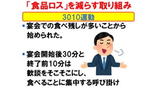 「食品ロス」を減らす取り組み
▪ 宴会での食べ残しが多いことから
始められた。
▪ 宴会開始後30分と
終了前10分は
歓談をそこそこにし、
食べることに集中する呼び掛け
3010運動
 