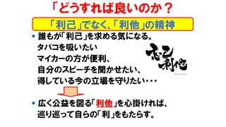 「どうすれば良いのか？
▪ 誰もが「利己」を求める気になる。
タバコを吸いたい
マイカーの方が便利、
自分のスピーチを聞かせたい、
得している今の立場を守りたい・・・
▪ 広く公益を図る「利他」を心掛ければ、
巡り巡って自らの「利」をもたらす。
「利己」でなく、「利他」の精神
 