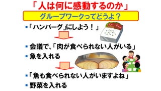 「人は何に感動するのか」
▪ 「ハンバーグ」にしよう！」
▪ 会議で、「肉が食べられない人がいる」
▪ 魚を入れる
▪ 「魚も食べられない人がいますよね」
▪ 野菜を入れる
グループワークってどうよ？
 