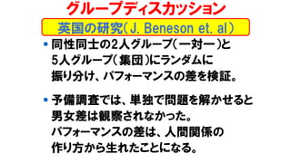 ▪ 同性同士の2人グループ（一対一）と
5人グループ（集団）にランダムに
振り分け、パフォーマンスの差を検証。
▪ 予備調査では、単独で問題を解かせると
男女差は観察されなかった。
パフォーマンスの差は、人間関係の
作り方から生れたことになる。
グループディスカッション
英国の研究（J. Beneson et. al）
 