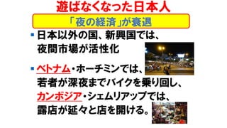 ▪ 日本以外の国、新興国では、
夜間市場が活性化
▪ ベトナム・ホーチミンでは、
若者が深夜までバイクを乗り回し、
カンボジア・シェムリアップでは、
露店が延々と店を開ける。
「夜の経済」が衰退
遊ばなくなった日本人
 