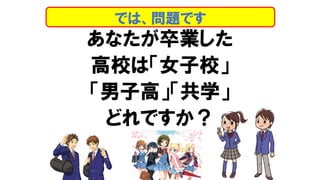 あなたが卒業した
高校は「女子校」
「男子高」「共学」
どれですか？
では、問題です
 
