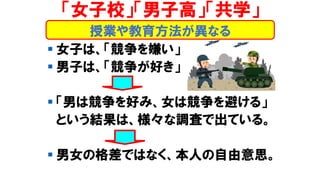 ▪ 女子は、「競争を嫌い」
▪ 男子は、「競争が好き」
▪ 「男は競争を好み、女は競争を避ける」
という結果は、様々な調査で出ている。
▪ 男女の格差ではなく、本人の自由意思。
「女子校」「男子高」「共学」
授業や教育方法が異なる
 