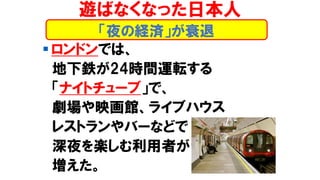 ▪ ロンドンでは、
地下鉄が24時間運転する
「ナイトチューブ」で、
劇場や映画館、ライブハウス
レストランやバーなどで
深夜を楽しむ利用者が
増えた。
「夜の経済」が衰退
遊ばなくなった日本人
 