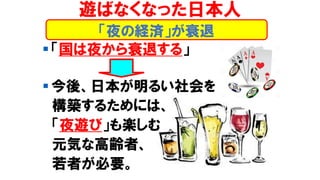 ▪ 「国は夜から衰退する」
▪ 今後、日本が明るい社会を
構築するためには、
「夜遊び」も楽しむ
元気な高齢者、
若者が必要。
「夜の経済」が衰退
遊ばなくなった日本人
 