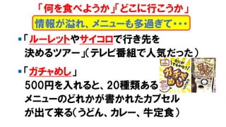 ▪ 「ルーレットやサイコロで行き先を
決めるツアー」（テレビ番組で人気だった）
▪ 「ガチャめし」
500円を入れると、20種類ある
メニューのどれかが書かれたカプセル
が出て来る（うどん、カレー、牛定食）
情報が溢れ、メニューも多過ぎて・・・
「何を食べようか」「どこに行こうか」
 