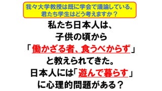 私たち日本人は、
子供の頃から
「働かざる者、食うべからず」
と教えられてきた。
日本人には「遊んで暮らす」
に心理的問題がある？
我々大学教授は既に学会で議論している。
君たち学生はどう考えますか？
 
